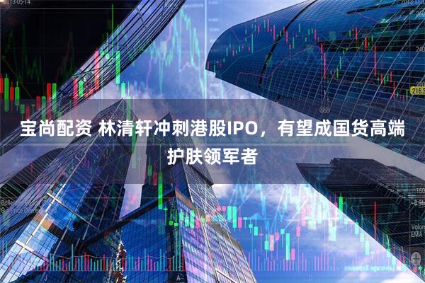 宝尚配资 林清轩冲刺港股IPO，有望成国货高端护肤领军者