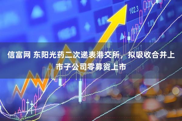 信富网 东阳光药二次递表港交所，拟吸收合并上市子公司零募资上市